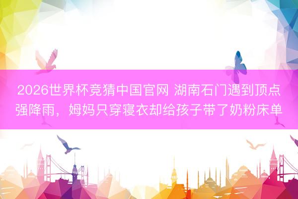 2026世界杯竞猜中国官网 湖南石门遇到顶点强降雨，姆妈只穿寝衣却给孩子带了奶粉床单