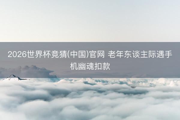 2026世界杯竞猜(中国)官网 老年东谈主际遇手机幽魂扣款