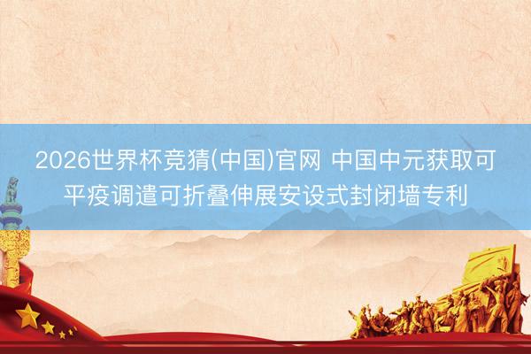 2026世界杯竞猜(中国)官网 中国中元获取可平疫调遣可折叠伸展安设式封闭墙专利