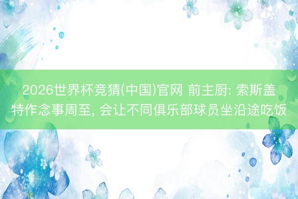 2026世界杯竞猜(中国)官网 前主厨: 索斯盖特作念事周至， 会让不同俱乐部球员坐沿途吃饭