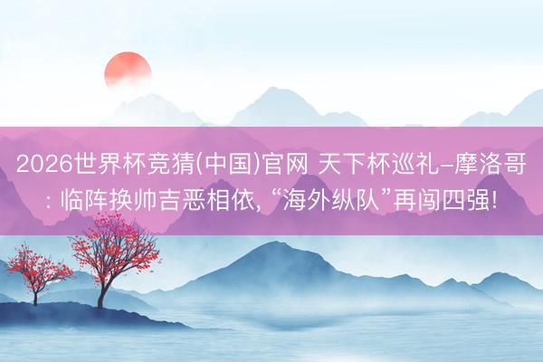 2026世界杯竞猜(中国)官网 天下杯巡礼-摩洛哥: 临阵换帅吉恶相依， “海外纵队”再闯四强!