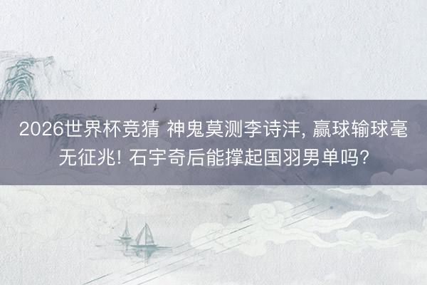 2026世界杯竞猜 神鬼莫测李诗沣， 赢球输球毫无征兆! 石宇奇后能撑起国羽男单吗?