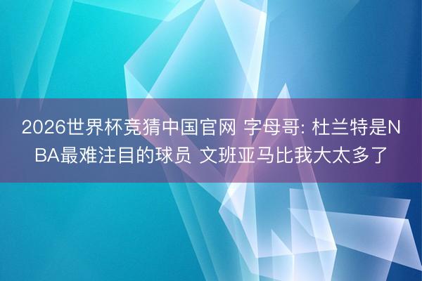 2026世界杯竞猜中国官网 字母哥: 杜兰特是NBA最难注目的球员 文班亚马比我大太多了
