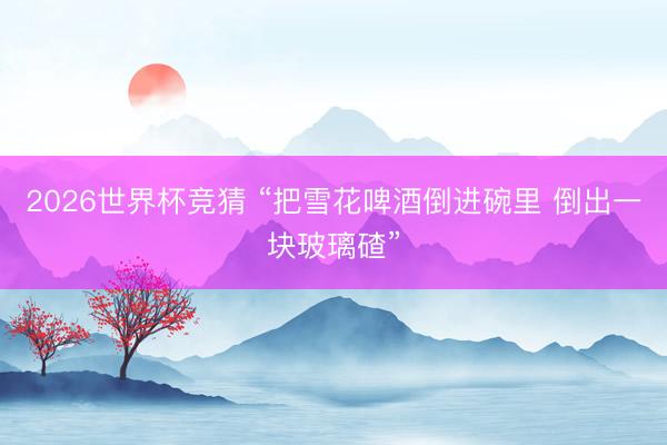 2026世界杯竞猜 “把雪花啤酒倒进碗里 倒出一块玻璃碴”