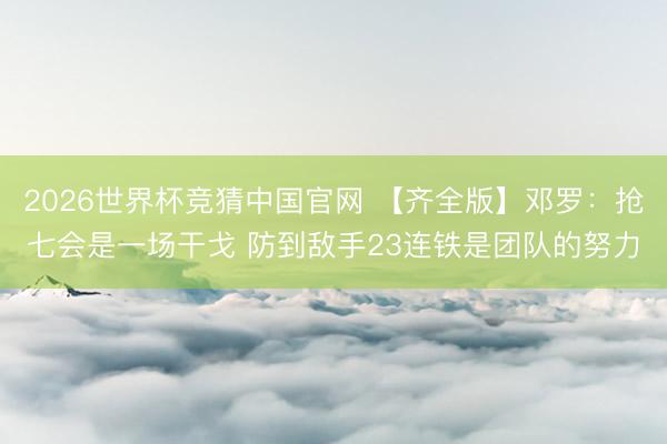 2026世界杯竞猜中国官网 【齐全版】邓罗：抢七会是一场干戈 防到敌手23连铁是团队的努力