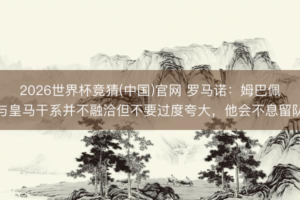 2026世界杯竞猜(中国)官网 罗马诺：姆巴佩与皇马干系并不融洽但不要过度夸大，他会不息留队