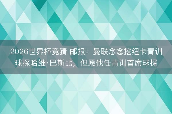 2026世界杯竞猜 邮报:曼联念念挖纽卡青训球探哈维·巴斯比,但愿他任青训首席球探