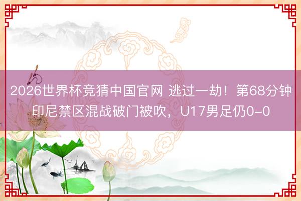 2026世界杯竞猜中国官网 逃过一劫！第68分钟印尼禁区混战破门被吹，U17男足仍0-0