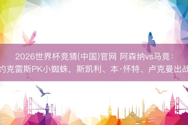 2026世界杯竞猜(中国)官网 阿森纳vs马竞：约克雷斯PK小蜘蛛，斯凯利、本·怀特、卢克曼出战