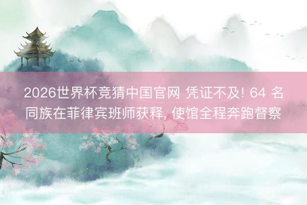 2026世界杯竞猜中国官网 凭证不及! 64 名同族在菲律宾班师获释， 使馆全程奔跑督察