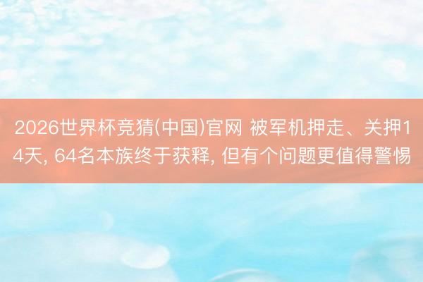 2026世界杯竞猜(中国)官网 被军机押走、关押14天， 64名本族终于获释， 但有个问题更值得警惕