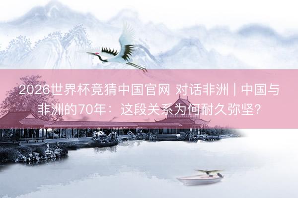 2026世界杯竞猜中国官网 对话非洲 | 中国与非洲的70年:这段关系为何耐久弥坚?