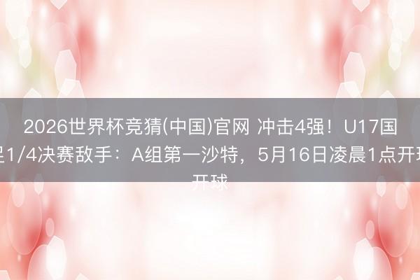 2026世界杯竞猜(中国)官网 冲击4强！U17国足1/4决赛敌手：A组第一沙特，5月16日凌晨1点开球