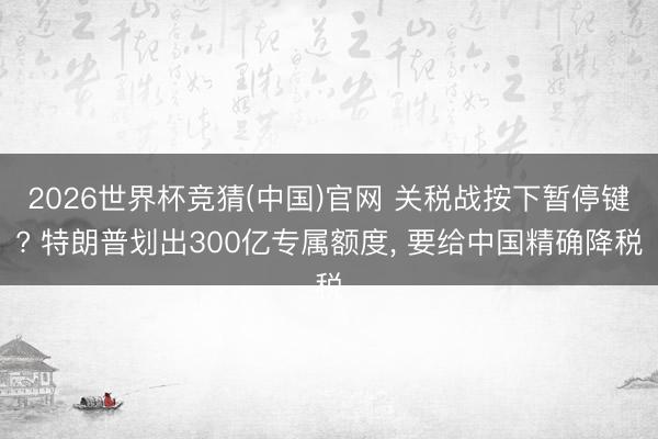 2026世界杯竞猜(中国)官网 关税战按下暂停键? 特朗普划出300亿专属额度， 要给中国精确降税