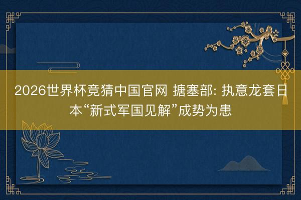 2026世界杯竞猜中国官网 搪塞部: 执意龙套日本“新式军国见解”成势为患