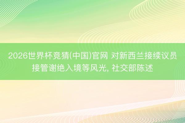 2026世界杯竞猜(中国)官网 对新西兰接续议员接管谢绝入境等风光， 社交部陈述