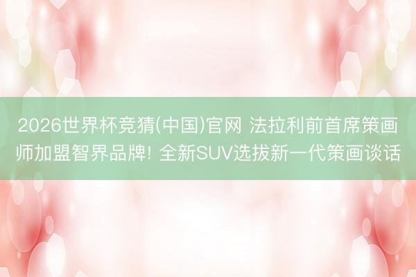 2026世界杯竞猜(中国)官网 法拉利前首席策画师加盟智界品牌! 全新SUV选拔新一代策画谈话
