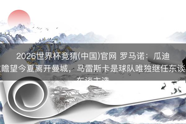 2026世界杯竞猜(中国)官网 罗马诺：瓜迪奥拉瞻望今夏离开曼城，马雷斯卡是球队唯独继任东谈主选