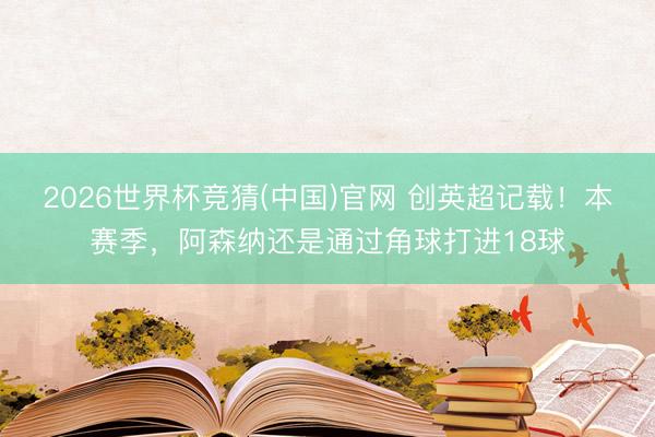 2026世界杯竞猜(中国)官网 创英超记载！本赛季，阿森纳还是通过角球打进18球