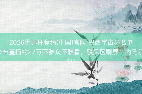 2026世界杯竞猜(中国)官网 巴西宇宙杯名单公布直播约27万不雅众不雅看,驳斥区刷屏:内马尔!