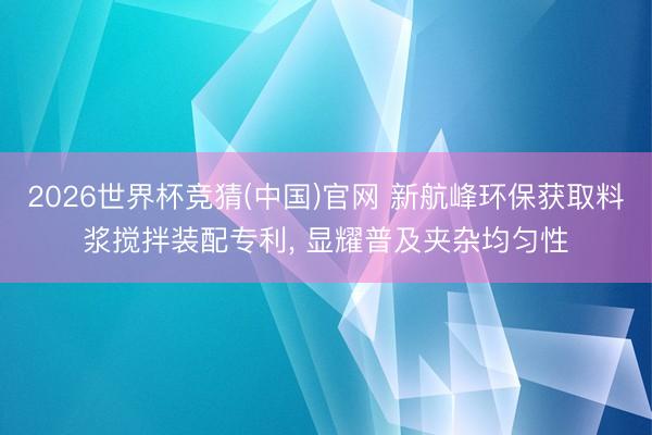 2026世界杯竞猜(中国)官网 新航峰环保获取料浆搅拌装配专利， 显耀普及夹杂均匀性