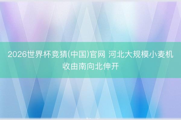 2026世界杯竞猜(中国)官网 河北大规模小麦机收由南向北伸开