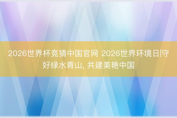 2026世界杯竞猜中国官网 2026世界环境日|守好绿水青山， 共建美艳中国