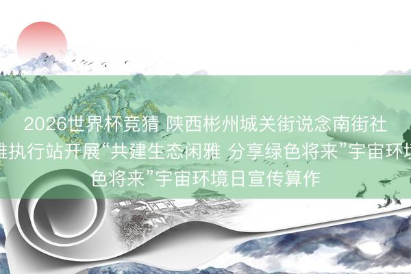 2026世界杯竞猜 陕西彬州城关街说念南街社区新期间闲雅执行站开展“共建生态闲雅 分享绿色将来”宇宙环境日宣传算作