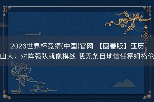 2026世界杯竞猜(中国)官网 【圆善版】亚历山大：对阵强队就像棋战 我无条目地信任霍姆格伦