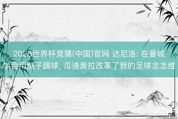 2026世界杯竞猜(中国)官网 达尼洛: 在曼城学会用脑子踢球， 瓜迪奥拉改革了我的足球念念维