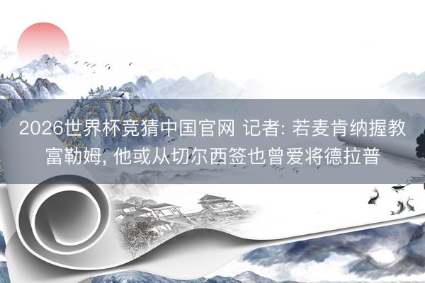 2026世界杯竞猜中国官网 记者: 若麦肯纳握教富勒姆, 他或从切尔西签也曾爱将德拉普
