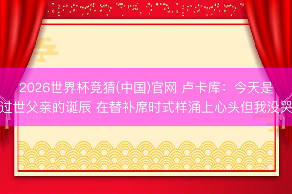 2026世界杯竞猜(中国)官网 卢卡库:今天是过世父亲的诞辰 在替补席时式样涌上心头但我没哭