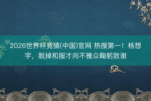 2026世界杯竞猜(中国)官网 热搜第一！杨想宇，脱掉和服才向不雅众鞠躬致谢
