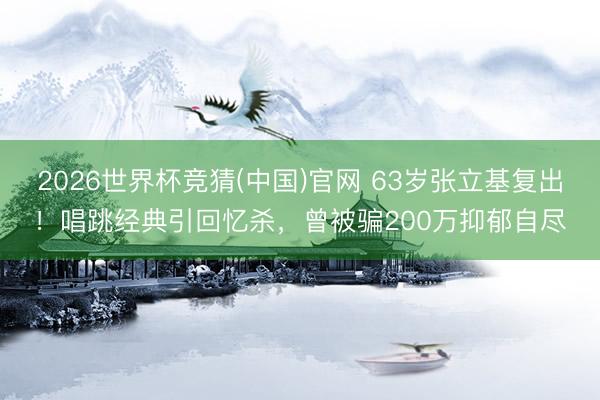 2026世界杯竞猜(中国)官网 63岁张立基复出！唱跳经典引回忆杀，曾被骗200万抑郁自尽