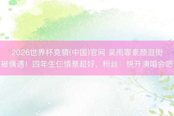 2026世界杯竞猜(中国)官网 吴雨霏素颜逛街被偶遇！四年生仨情景超好，粉丝：快开演唱会吧