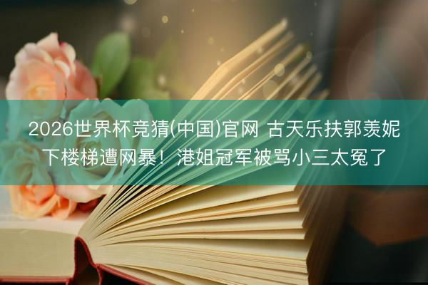 2026世界杯竞猜(中国)官网 古天乐扶郭羡妮下楼梯遭网暴！港姐冠军被骂小三太冤了