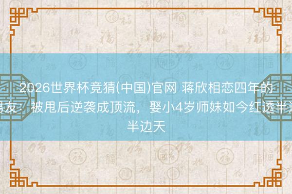 2026世界杯竞猜(中国)官网 蒋欣相恋四年的前男友：被甩后逆袭成顶流，娶小4岁师妹如今红透半边天