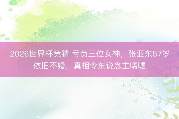 2026世界杯竞猜 亏负三位女神，张亚东57岁依旧不婚，真相令东说念主唏嘘