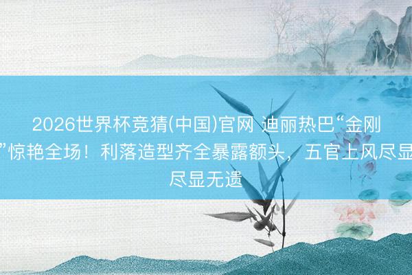 2026世界杯竞猜(中国)官网 迪丽热巴“金刚发型”惊艳全场!利落造型齐全暴露额头,五官上风尽显无遗