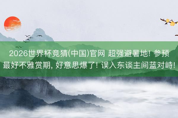 2026世界杯竞猜(中国)官网 超强避暑地! 参预最好不雅赏期， 好意思爆了! 误入东谈主间蓝对峙!