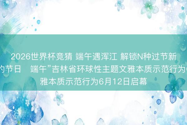 2026世界杯竞猜 端午遇浑江 解锁N种过节新姿势! “咱们的节日・端午”吉林省环球性主题文雅本质示范行为6月12日启幕