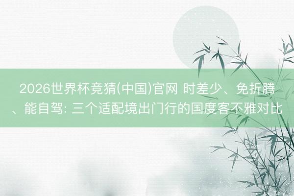 2026世界杯竞猜(中国)官网 时差少、免折腾、能自驾: 三个适配境出门行的国度客不雅对比
