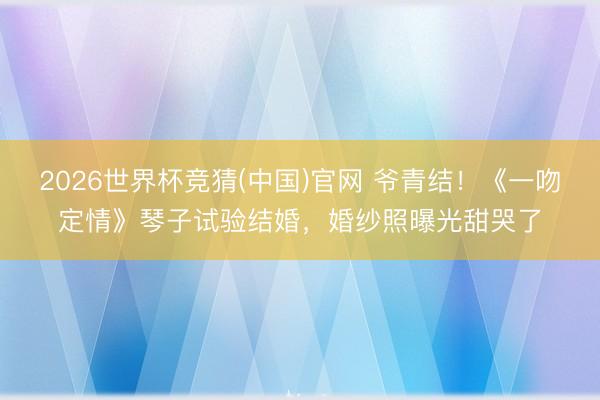 2026世界杯竞猜(中国)官网 爷青结！《一吻定情》琴子试验结婚，婚纱照曝光甜哭了