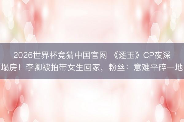 2026世界杯竞猜中国官网 《逐玉》CP夜深塌房！李卿被拍带女生回家，粉丝：意难平碎一地