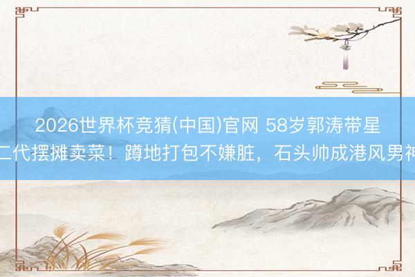 2026世界杯竞猜(中国)官网 58岁郭涛带星二代摆摊卖菜!蹲地打包不嫌脏,石头帅成港风男神