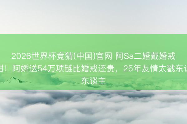 2026世界杯竞猜(中国)官网 阿Sa二婚戴婚戒好甜！阿娇送54万项链比婚戒还贵，25年友情太戳东谈主