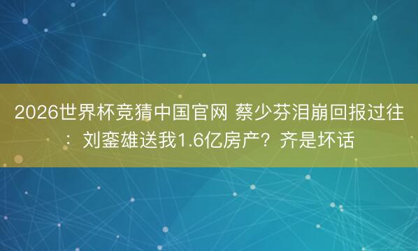 2026世界杯竞猜中国官网 蔡少芬泪崩回报过往：刘銮雄送我1.6亿房产？齐是坏话