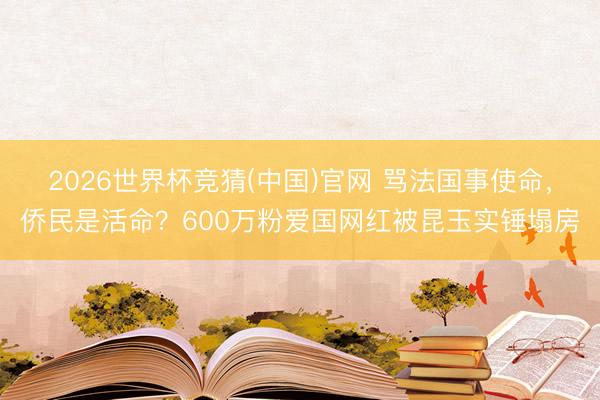 2026世界杯竞猜(中国)官网 骂法国事使命,侨民是活命?600万粉爱国网红被昆玉实锤塌房