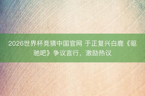 2026世界杯竞猜中国官网 于正复兴白鹿《驱驰吧》争议言行,激励热议