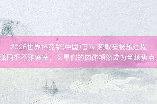 2026世界杯竞猜(中国)官网 蒋敦豪杨越过程潇同框不雅察室，女星们的肉体顿然成为全场焦点。